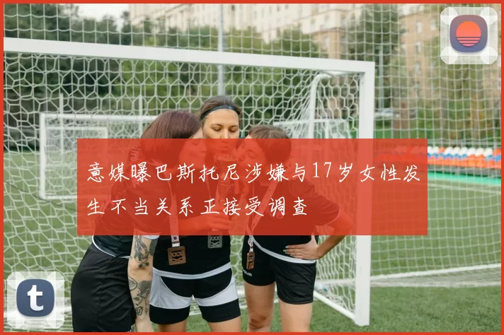 意媒曝巴斯托尼涉嫌与17岁女性发生不当关系正接受调查