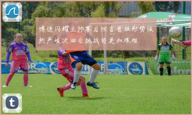 博德闪耀主帅赛后坦言晋级形势依然严峻次回合挑战将更加艰难