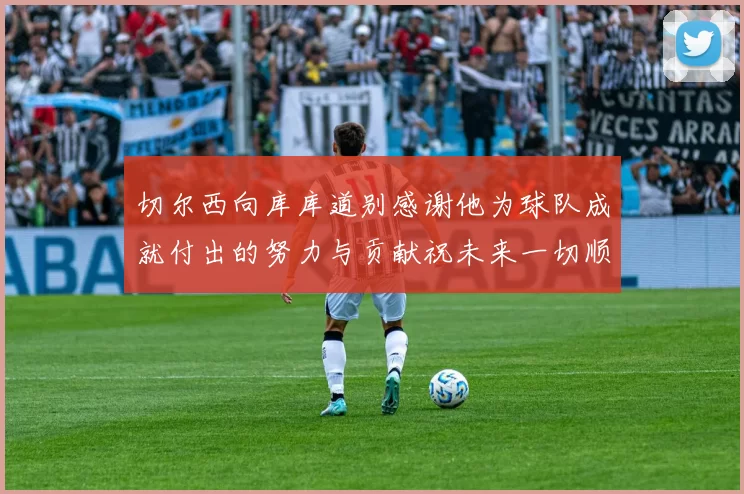 切尔西向库库道别感谢他为球队成就付出的努力与贡献祝未来一切顺利