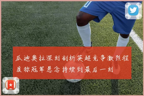瓜迪奥拉深刻剖析英超竞争激烈程度称冠军悬念持续到最后一刻