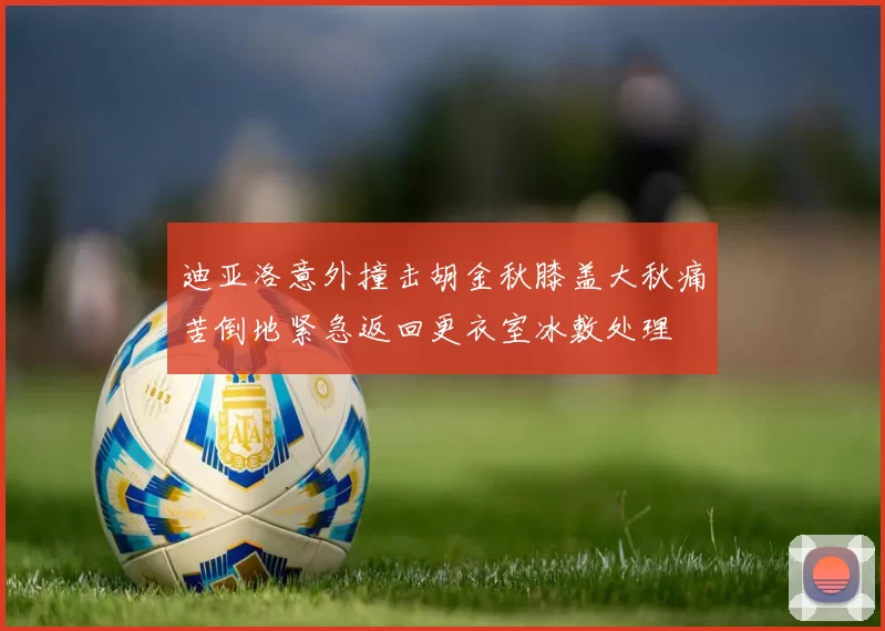 迪亚洛意外撞击胡金秋膝盖大秋痛苦倒地紧急返回更衣室冰敷处理