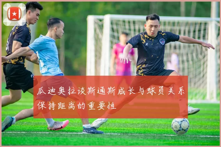 瓜迪奥拉谈斯通斯成长与球员关系保持距离的重要性
