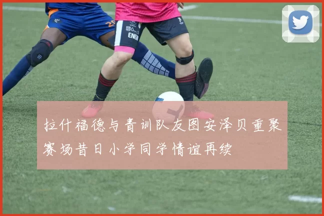 拉什福德与青训队友图安泽贝重聚赛场昔日小学同学情谊再续