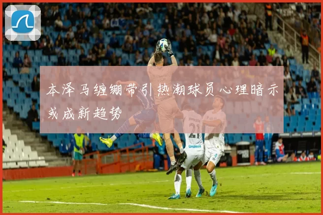 本泽马缠绷带引热潮球员心理暗示或成新趋势