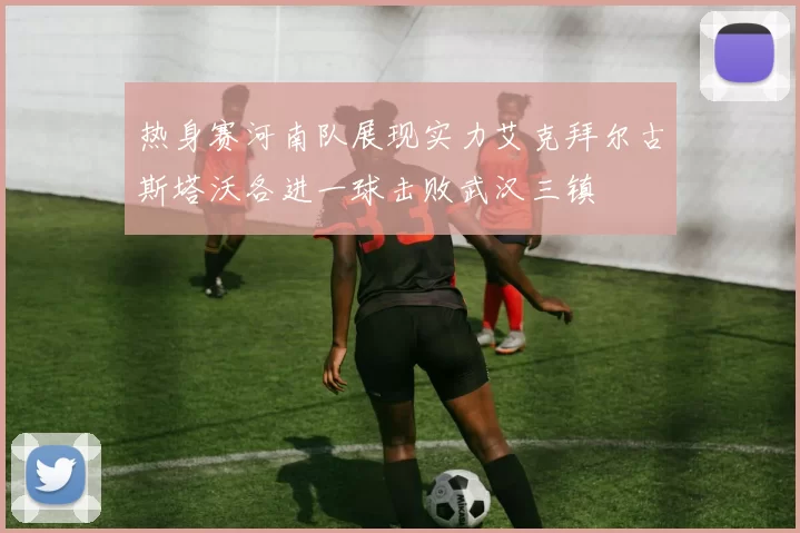热身赛河南队展现实力艾克拜尔古斯塔沃各进一球击败武汉三镇