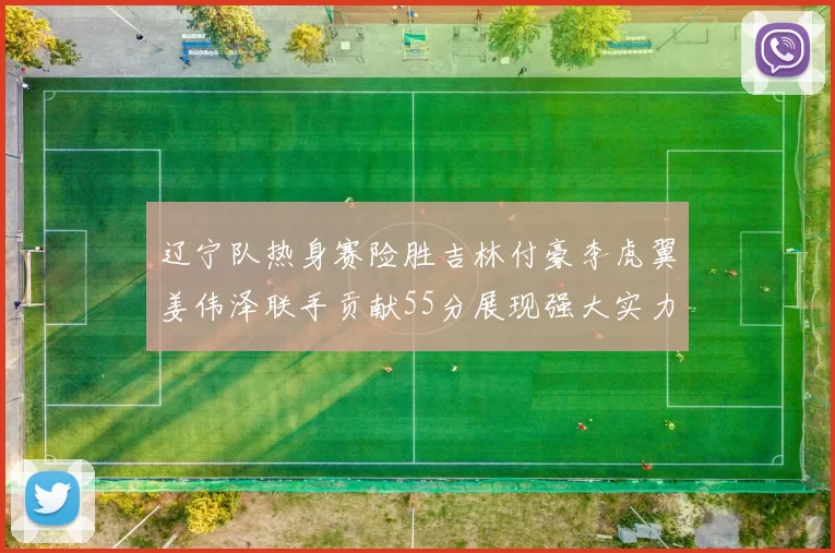 辽宁队热身赛险胜吉林付豪李虎翼姜伟泽联手贡献55分展现强大实力