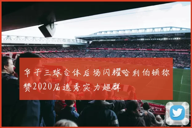 华子三球合体后场闪耀哈利伯顿称赞2020届选秀实力超群