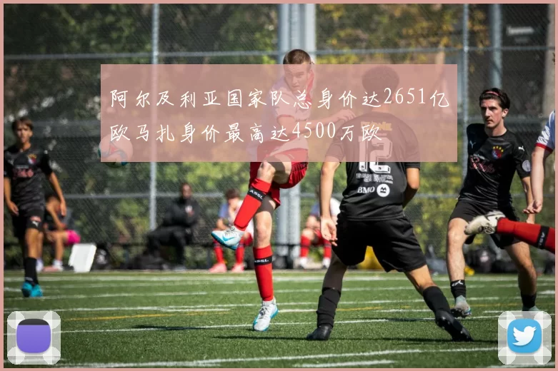 阿尔及利亚国家队总身价达2651亿欧马扎身价最高达4500万欧