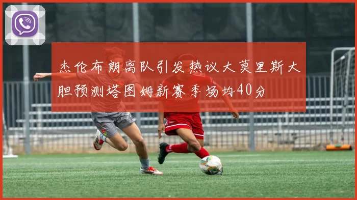 杰伦布朗离队引发热议大莫里斯大胆预测塔图姆新赛季场均40分