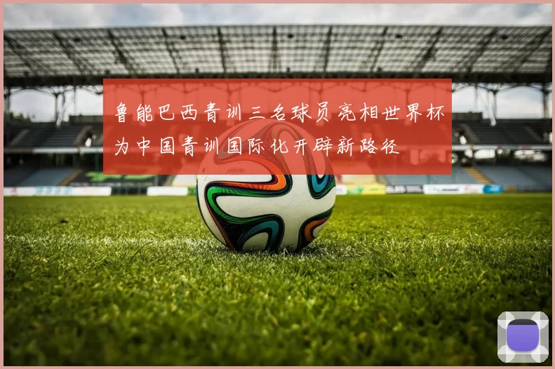 鲁能巴西青训三名球员亮相世界杯为中国青训国际化开辟新路径
