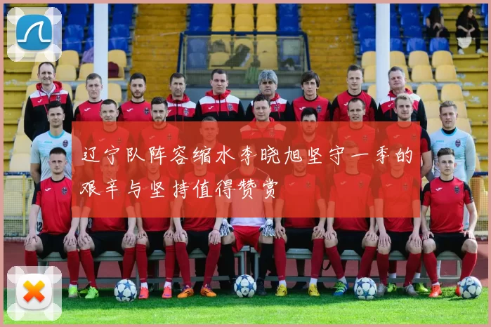 辽宁队阵容缩水李晓旭坚守一季的艰辛与坚持值得赞赏
