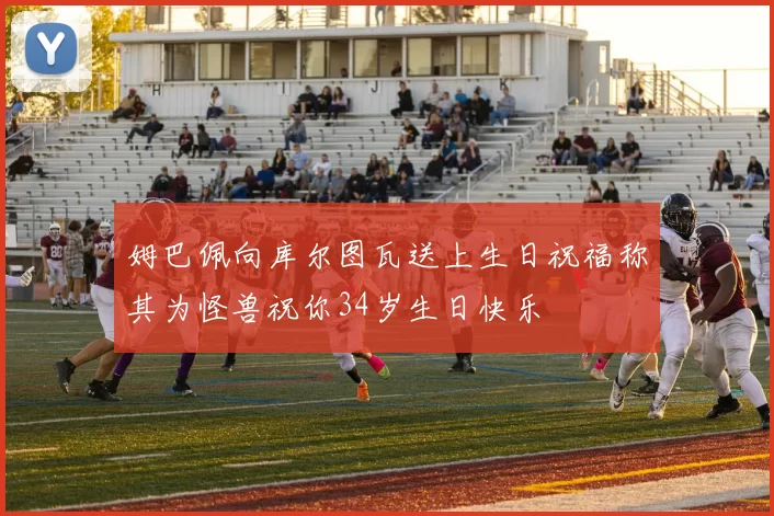 姆巴佩向库尔图瓦送上生日祝福称其为怪兽祝你34岁生日快乐